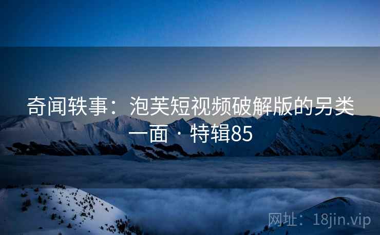 奇闻轶事：泡芙短视频破解版的另类一面 · 特辑85
