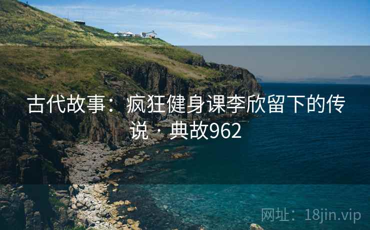 古代故事：疯狂健身课李欣留下的传说 · 典故962