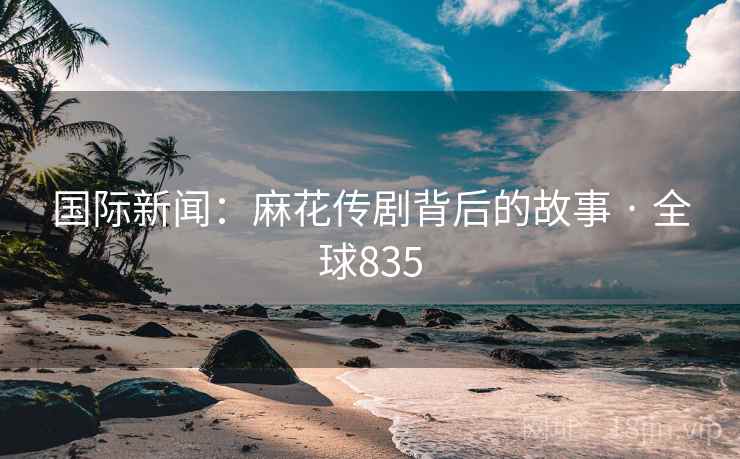 国际新闻：麻花传剧背后的故事 · 全球835
