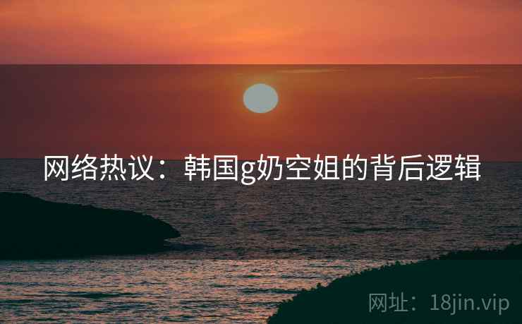 网络热议：韩国g奶空姐的背后逻辑
