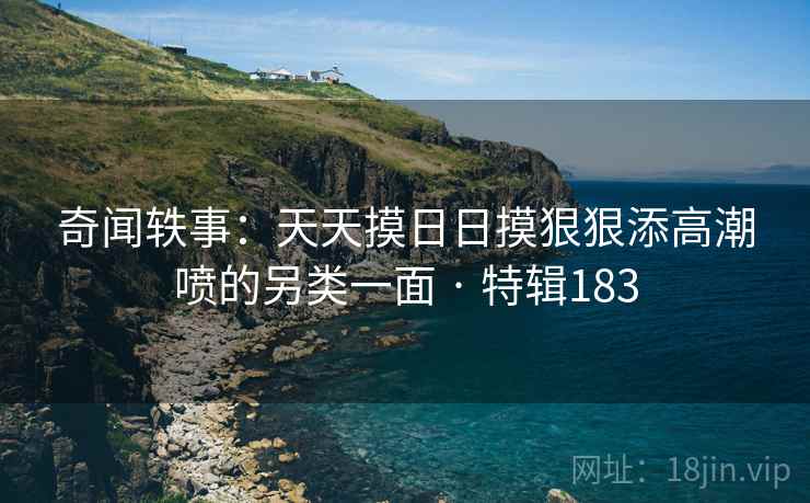 奇闻轶事：天天摸日日摸狠狠添高潮喷的另类一面 · 特辑183