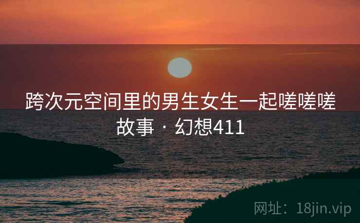 跨次元空间里的男生女生一起嗟嗟嗟故事 · 幻想411